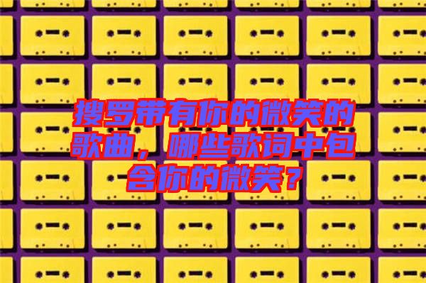 搜羅帶有你的微笑的歌曲，哪些歌詞中包含你的微笑？