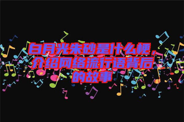 白月光朱砂是什么梗，介紹網(wǎng)絡流行語背后的故事