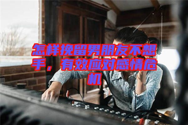 怎樣挽留男朋友不想手，有效應(yīng)對感情危機(jī)