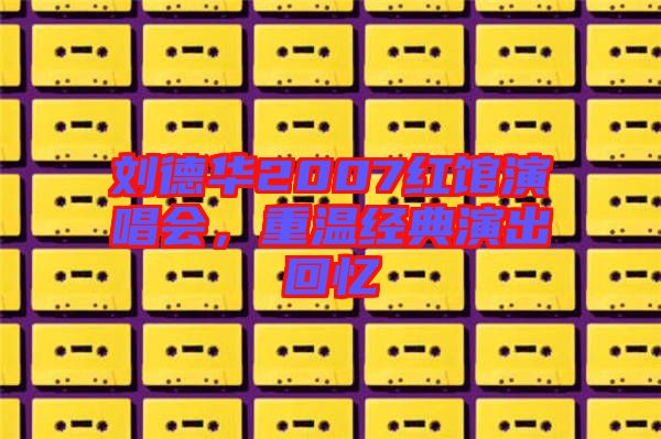 劉德華2007紅館演唱會(huì)，重溫經(jīng)典演出回憶