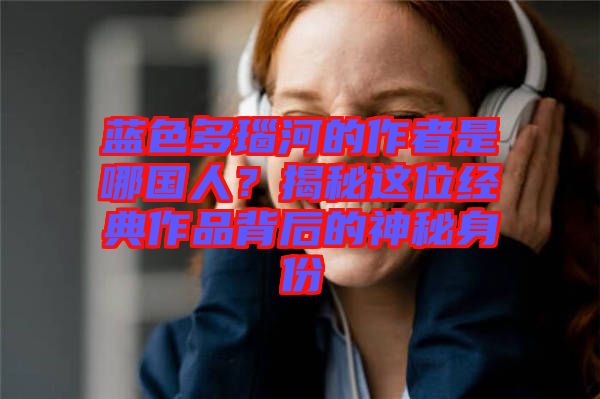 藍(lán)色多瑙河的作者是哪國人？揭秘這位經(jīng)典作品背后的神秘身份
