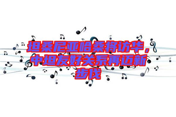 坦桑尼亞哈桑將訪華，中坦友好關(guān)系再邁新步伐