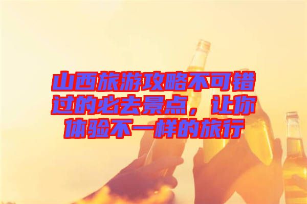 山西旅游攻略不可錯過的必去景點(diǎn)，讓你體驗(yàn)不一樣的旅行