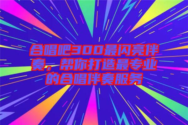 合唱吧300最閃亮伴奏，幫你打造最專(zhuān)業(yè)的合唱伴奏服務(wù)