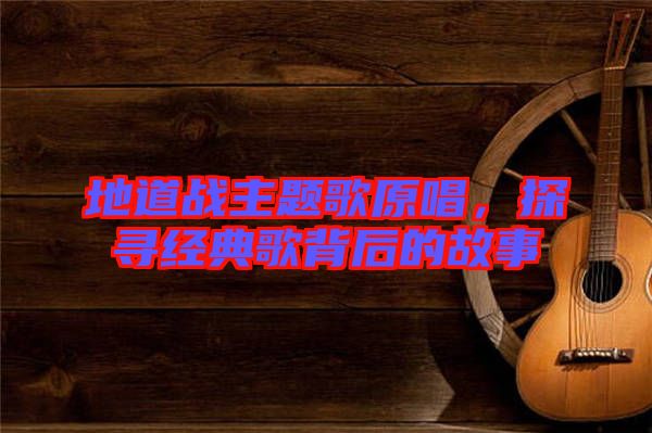 地道戰(zhàn)主題歌原唱，探尋經(jīng)典歌背后的故事