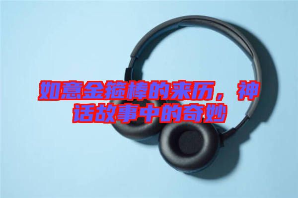 如意金箍棒的來歷，神話故事中的奇妙