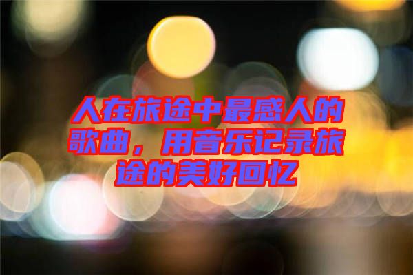人在旅途中最感人的歌曲，用音樂(lè)記錄旅途的美好回憶