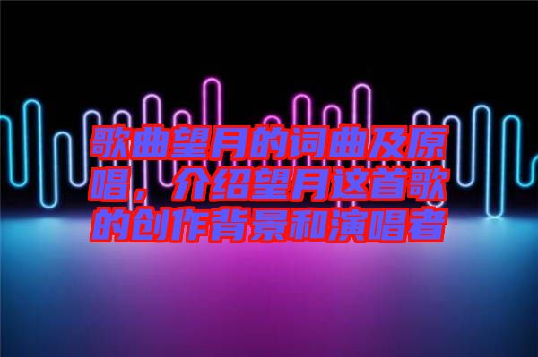 歌曲望月的詞曲及原唱，介紹望月這首歌的創(chuàng)作背景和演唱者