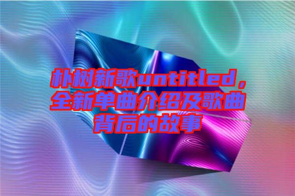 樸樹新歌untitled，全新單曲介紹及歌曲背后的故事