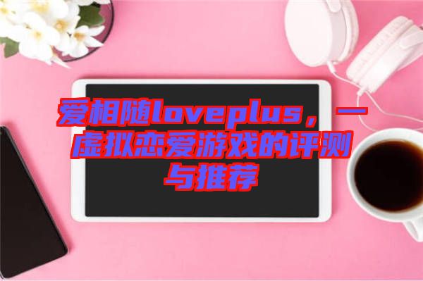 愛相隨loveplus，一虛擬戀愛游戲的評測與推薦