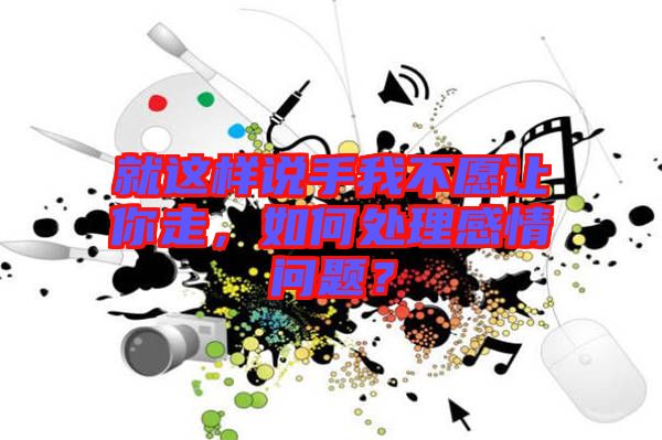 就這樣說手我不愿讓你走，如何處理感情問題？