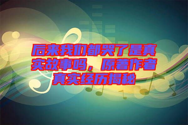 后來我們都哭了是真實(shí)故事嗎，原著作者真實(shí)經(jīng)歷揭秘