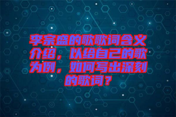 李宗盛的歌歌詞含義介紹，以給自己的歌為例，如何寫出深刻的歌詞？