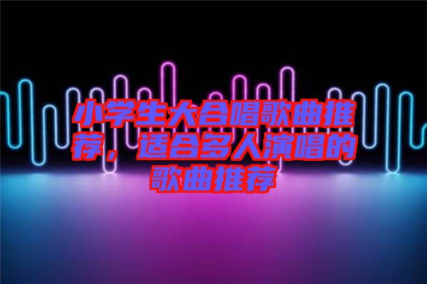 小學(xué)生大合唱歌曲推薦，適合多人演唱的歌曲推薦