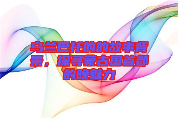 烏蘭巴托的的故事背景，探尋蒙古國(guó)首都的晚魅力