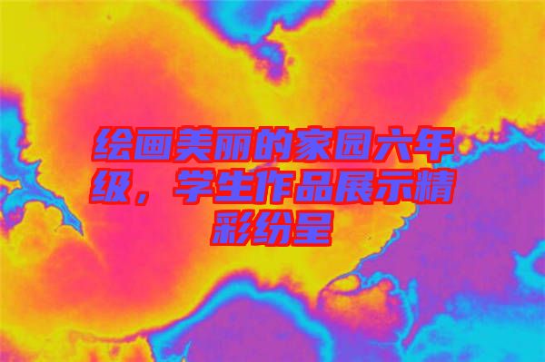 繪畫美麗的家園六年級，學(xué)生作品展示精彩紛呈