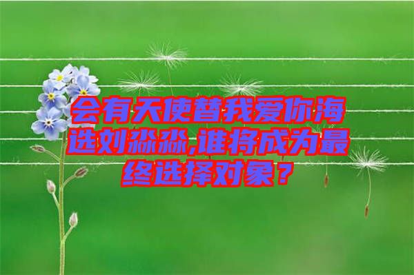 會(huì)有天使替我愛你海選劉淼淼,誰(shuí)將成為最終選擇對(duì)象？