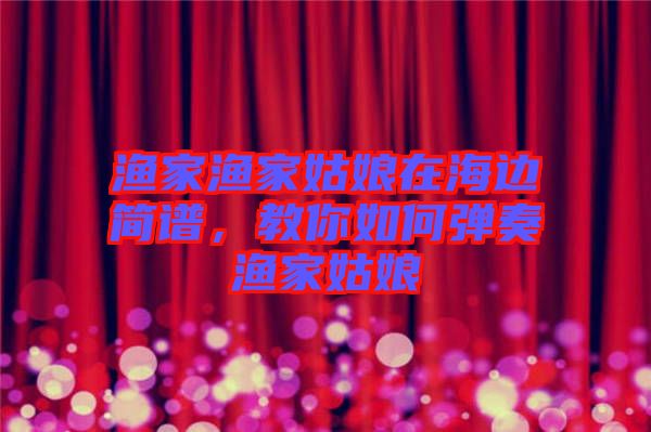 漁家漁家姑娘在海邊簡譜，教你如何彈奏漁家姑娘