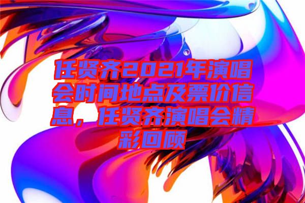 任賢齊2021年演唱會時間地點及票價信息，任賢齊演唱會精彩回顧