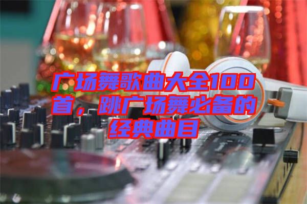 廣場(chǎng)舞歌曲大全100首，跳廣場(chǎng)舞必備的經(jīng)典曲目