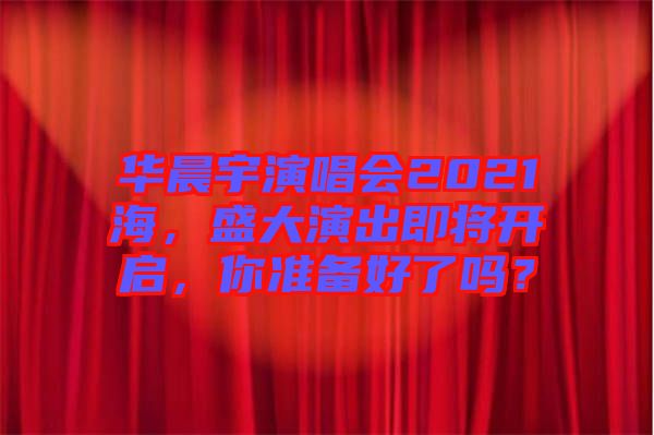 華晨宇演唱會(huì)2021海，盛大演出即將開啟，你準(zhǔn)備好了嗎？