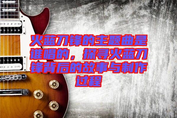 火藍(lán)刀鋒的主題曲是誰(shuí)唱的，探尋火藍(lán)刀鋒背后的故事與制作過(guò)程