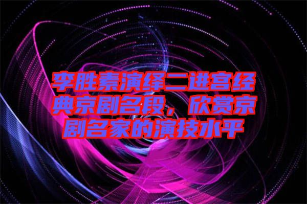 李勝素演繹二進(jìn)宮經(jīng)典京劇名段，欣賞京劇名家的演技水平