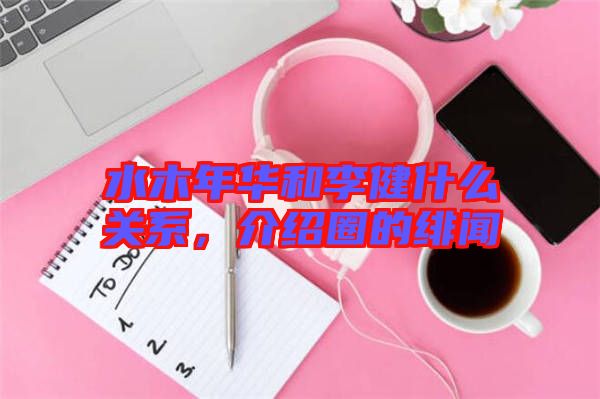 水木年華和李健什么關(guān)系，介紹圈的緋聞