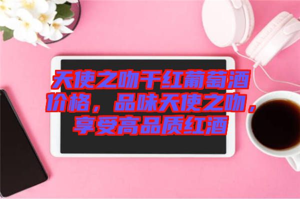 天使之吻干紅葡萄酒價(jià)格，品味天使之吻，享受高品質(zhì)紅酒