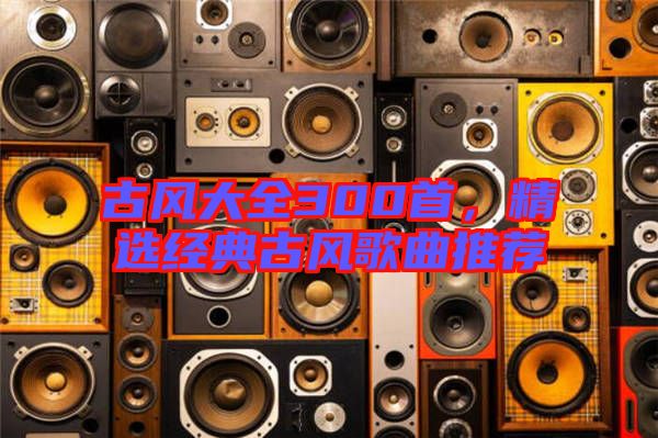 古風(fēng)大全300首，精選經(jīng)典古風(fēng)歌曲推薦