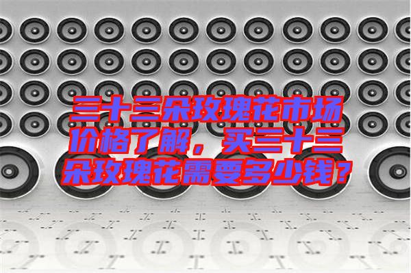 三十三朵玫瑰花市場(chǎng)價(jià)格了解，買(mǎi)三十三朵玫瑰花需要多少錢(qián)？