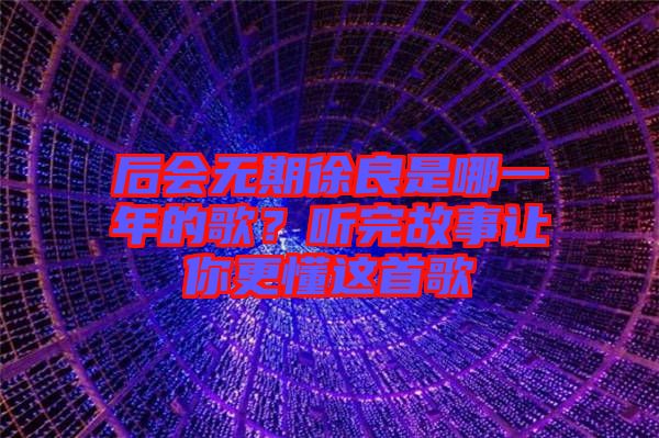 后會無期徐良是哪一年的歌？聽完故事讓你更懂這首歌