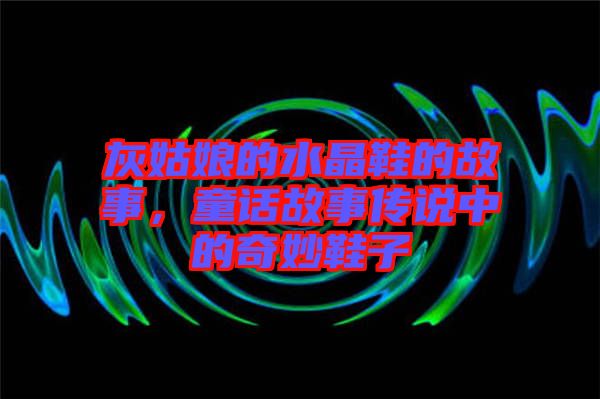 灰姑娘的水晶鞋的故事，童話故事傳說中的奇妙鞋子