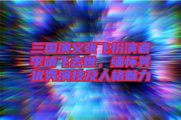 三國(guó)演義張飛扮演者李靖飛去世，緬懷其優(yōu)秀演技及人格魅力