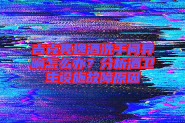 吉克雋逸酒洗手間異響怎么辦？分析酒衛(wèi)生設(shè)施故障原因