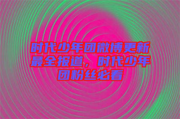 時(shí)代少年團(tuán)微博更新最全報(bào)道，時(shí)代少年團(tuán)粉絲必看