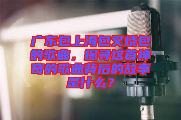 廣東包上海包叉燒包的歌曲，探尋這首神奇的歌曲背后的故事是什么？