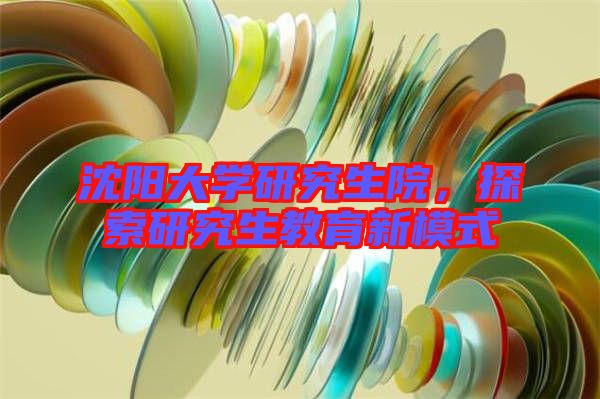 沈陽大學(xué)研究生院，探索研究生教育新模式