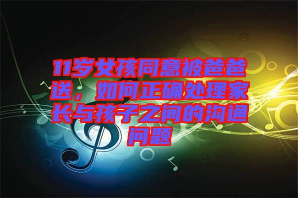 11歲女孩同意被爸爸送，如何正確處理家長與孩子之間的溝通問題