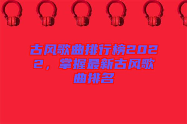 古風(fēng)歌曲排行榜2022，掌握最新古風(fēng)歌曲排名