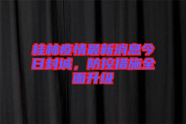 桂林疫情最新消息今日封城，防控措施全面升級