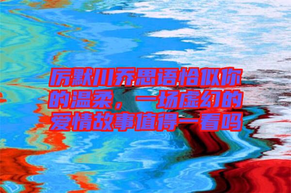 厲默川喬思語恰似你的溫柔，一場虛幻的愛情故事值得一看嗎