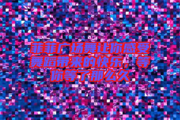菲菲廣場舞讓你感受舞蹈帶來的快樂，等你等了那么久