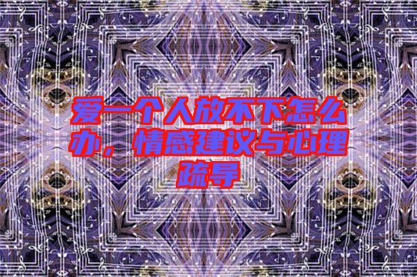 愛一個(gè)人放不下怎么辦，情感建議與心理疏導(dǎo)