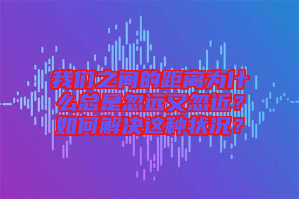 我們之間的距離為什么總是忽遠又忽近？如何解決這種狀況？