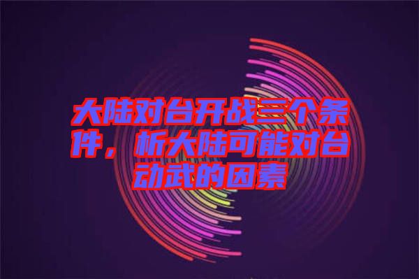 大陸對(duì)臺(tái)開(kāi)戰(zhàn)三個(gè)條件，析大陸可能對(duì)臺(tái)動(dòng)武的因素