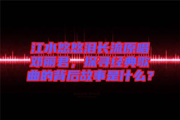 江水悠悠淚長(zhǎng)流原唱鄧麗君，探尋經(jīng)典歌曲的背后故事是什么？