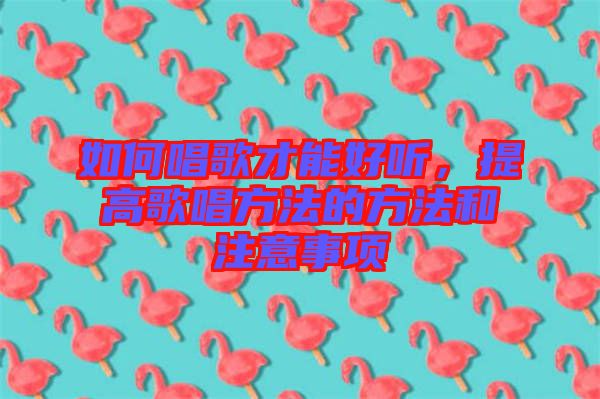 如何唱歌才能好聽(tīng)，提高歌唱方法的方法和注意事項(xiàng)