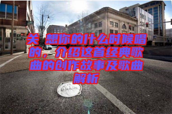 關(guān)喆想你的什么時候唱的，介紹這首經(jīng)典歌曲的創(chuàng)作故事及歌曲解析