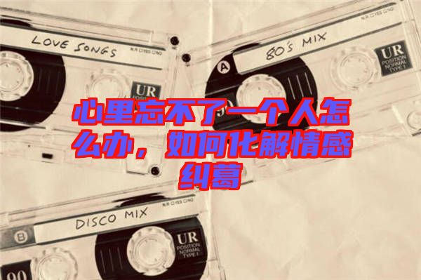 心里忘不了一個人怎么辦，如何化解情感糾葛